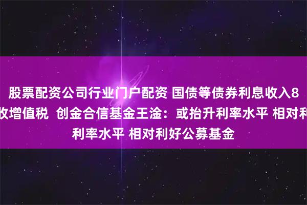 股票配资公司行业门户配资 国债等债券利息收入8日起恢复征收增值税  创金合信基金王淦：或抬升利率水平 相对利好公募基金