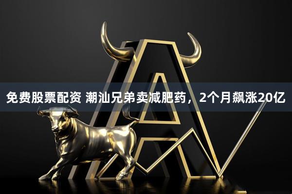 免费股票配资 潮汕兄弟卖减肥药，2个月飙涨20亿