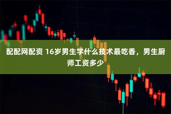 配配网配资 16岁男生学什么技术最吃香，男生厨师工资多少