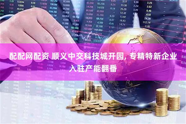 配配网配资 顺义中交科技城开园, 专精特新企业入驻产能翻番